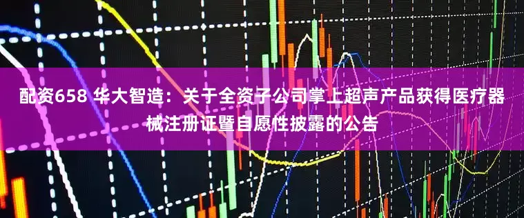 配资658 华大智造：关于全资子公司掌上超声产品获得医疗器械注册证暨自愿性披露的公告