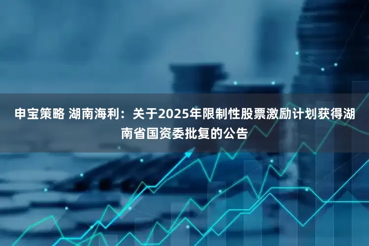 申宝策略 湖南海利：关于2025年限制性股票激励计划获得湖南省国资委批复的公告