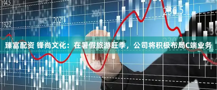 臻富配资 锋尚文化：在暑假旅游旺季，公司将积极布局C端业务