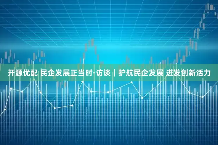 开源优配 民企发展正当时·访谈｜护航民企发展 迸发创新活力