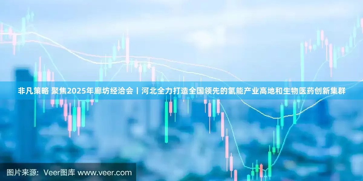 非凡策略 聚焦2025年廊坊经洽会丨河北全力打造全国领先的氢能产业高地和生物医药创新集群