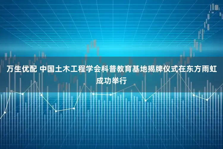 万生优配 中国土木工程学会科普教育基地揭牌仪式在东方雨虹成功举行