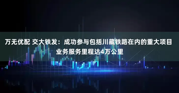 万无优配 交大铁发：成功参与包括川藏铁路在内的重大项目 业务服务里程达4万公里