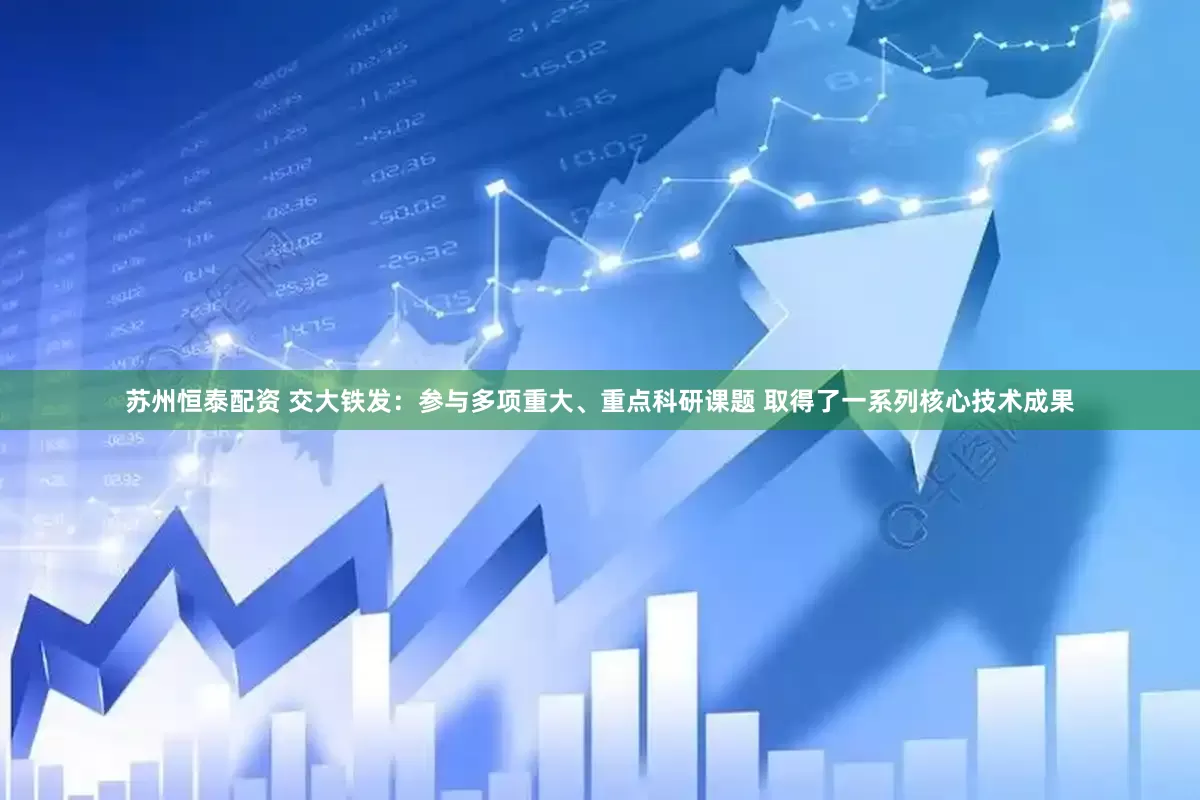 苏州恒泰配资 交大铁发：参与多项重大、重点科研课题 取得了一系列核心技术成果