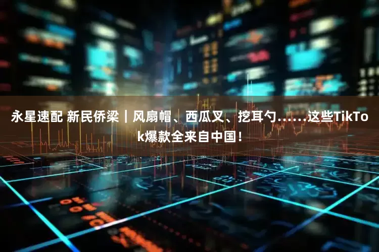 永星速配 新民侨梁｜风扇帽、西瓜叉、挖耳勺……这些TikTok爆款全来自中国！