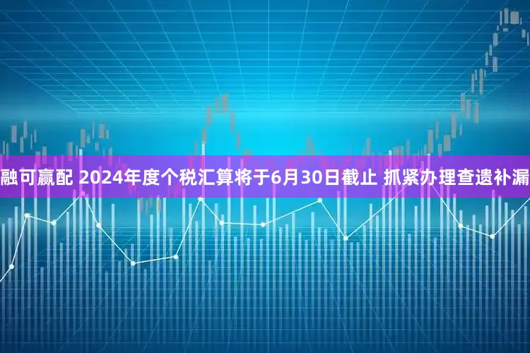 融可赢配 2024年度个税汇算将于6月30日截止 抓紧办理查遗补漏