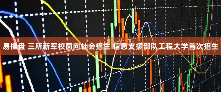 易操盘 三所新军校面向社会招生 信息支援部队工程大学首次招生