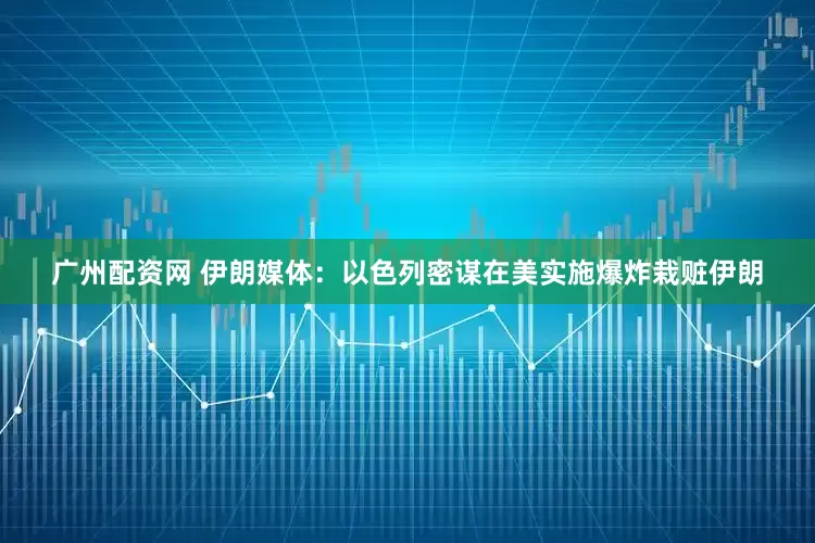 广州配资网 伊朗媒体：以色列密谋在美实施爆炸栽赃伊朗