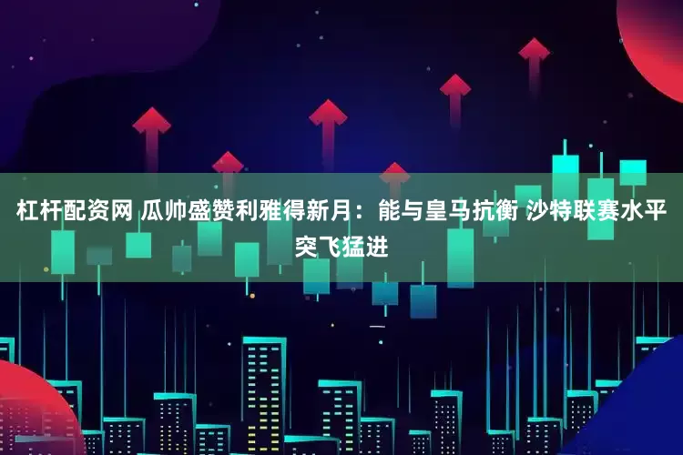 杠杆配资网 瓜帅盛赞利雅得新月：能与皇马抗衡 沙特联赛水平突飞猛进