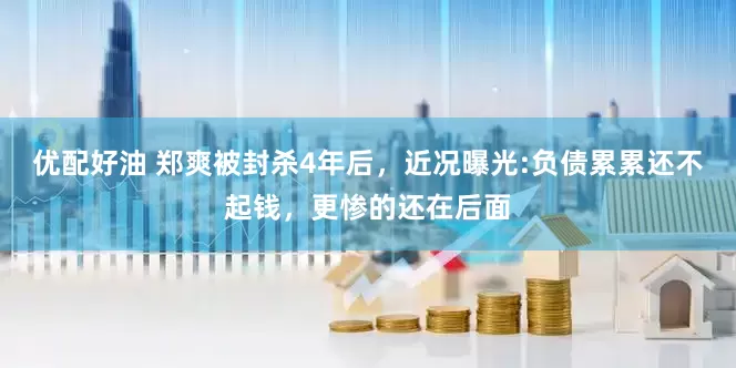 优配好油 郑爽被封杀4年后，近况曝光:负债累累还不起钱，更惨的还在后面