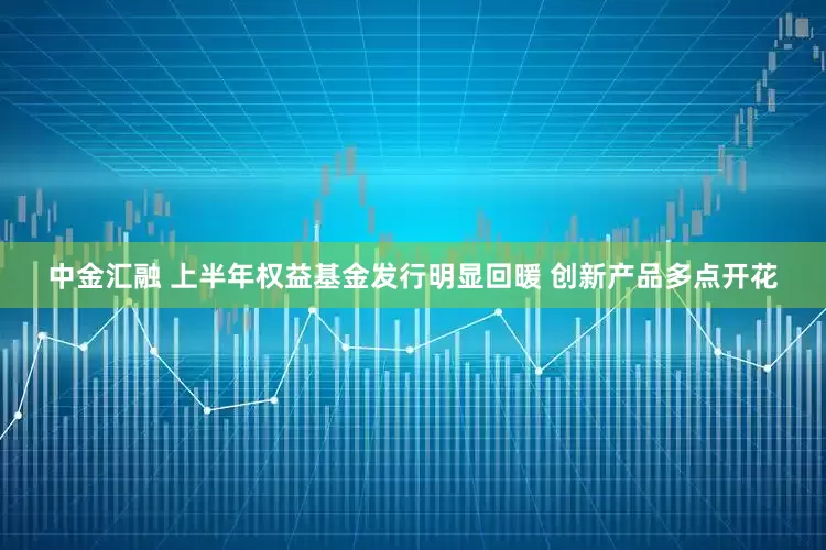 中金汇融 上半年权益基金发行明显回暖 创新产品多点开花