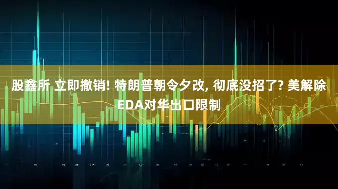 股鑫所 立即撤销! 特朗普朝令夕改, 彻底没招了? 美解除EDA对华出口限制