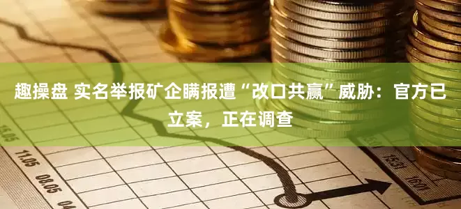 趣操盘 实名举报矿企瞒报遭“改口共赢”威胁：官方已立案，正在调查