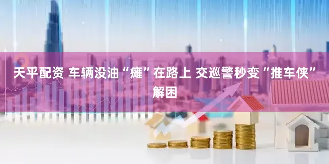 天平配资 车辆没油“瘫”在路上 交巡警秒变“推车侠”解困