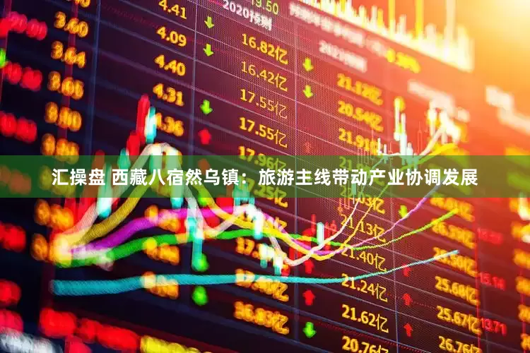 汇操盘 西藏八宿然乌镇：旅游主线带动产业协调发展