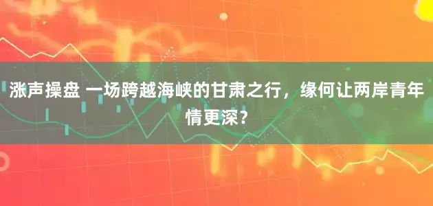涨声操盘 一场跨越海峡的甘肃之行，缘何让两岸青年情更深？