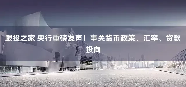 跟投之家 央行重磅发声！事关货币政策、汇率、贷款投向