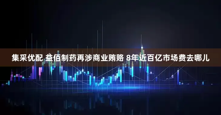 集采优配 益佰制药再涉商业贿赂 8年近百亿市场费去哪儿