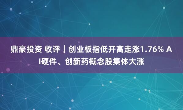 鼎豪投资 收评｜创业板指低开高走涨1.76% AI硬件、创新药概念股集体大涨