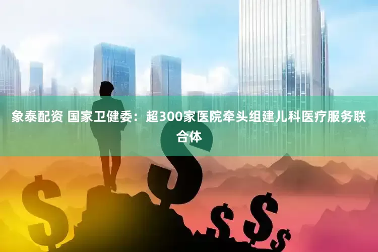 象泰配资 国家卫健委：超300家医院牵头组建儿科医疗服务联合体