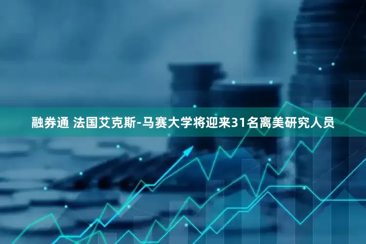 融券通 法国艾克斯-马赛大学将迎来31名离美研究人员