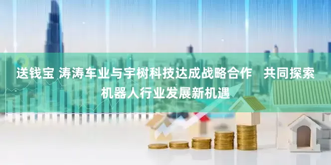 送钱宝 涛涛车业与宇树科技达成战略合作   共同探索机器人行业发展新机遇