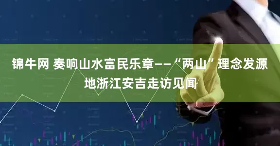 锦牛网 奏响山水富民乐章——“两山”理念发源地浙江安吉走访见闻