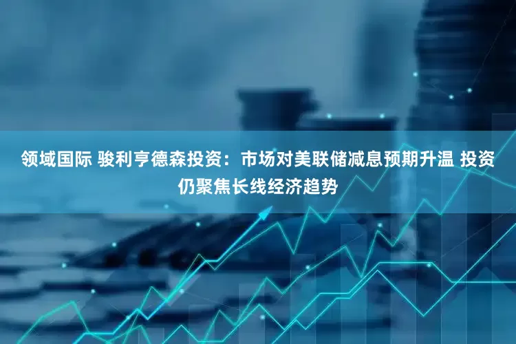 领域国际 骏利亨德森投资：市场对美联储减息预期升温 投资仍聚焦长线经济趋势