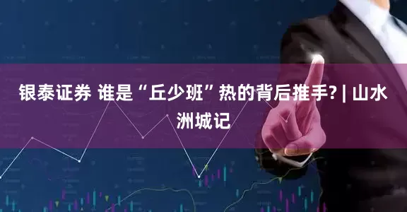 银泰证券 谁是“丘少班”热的背后推手? | 山水洲城记