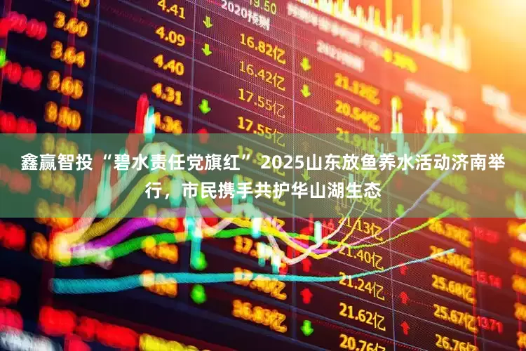 鑫赢智投 “碧水责任党旗红” 2025山东放鱼养水活动济南举行，市民携手共护华山湖生态