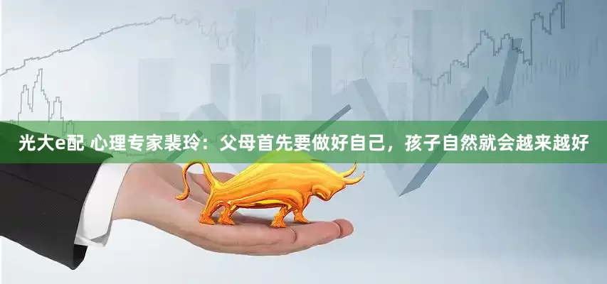 光大e配 心理专家裴玲：父母首先要做好自己，孩子自然就会越来越好