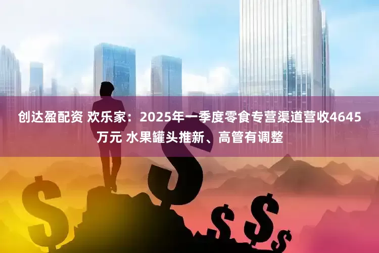 创达盈配资 欢乐家：2025年一季度零食专营渠道营收4645万元 水果罐头推新、高管有调整
