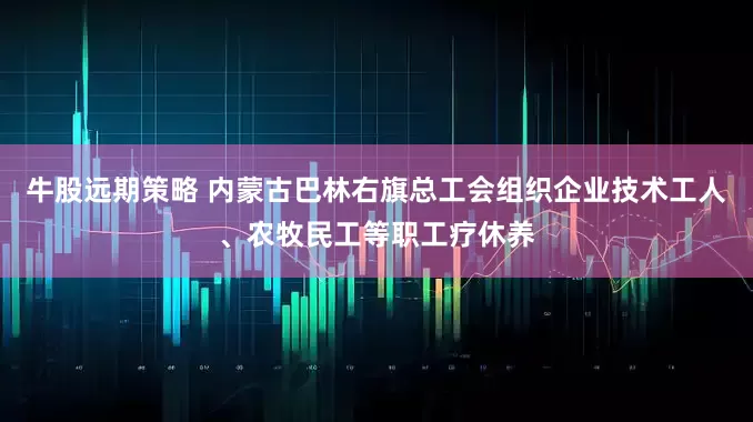 牛股远期策略 内蒙古巴林右旗总工会组织企业技术工人、农牧民工等职工疗休养