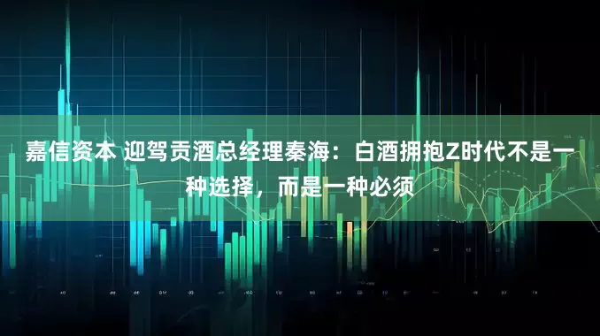 嘉信资本 迎驾贡酒总经理秦海:白酒拥抱Z时代不是一种选择,而是一种必须