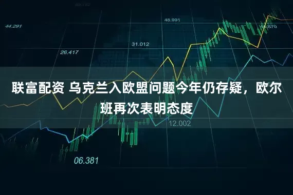 联富配资 乌克兰入欧盟问题今年仍存疑，欧尔班再次表明态度