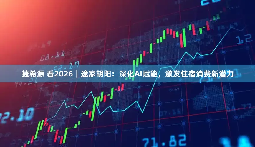 捷希源 看2026｜途家胡阳：深化AI赋能，激发住宿消费新潜力