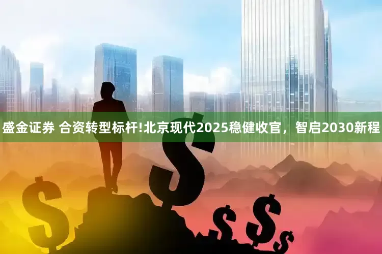 盛金证券 合资转型标杆!北京现代2025稳健收官,智启2030新程
