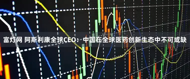 富灯网 阿斯利康全球CEO：中国在全球医药创新生态中不可或缺