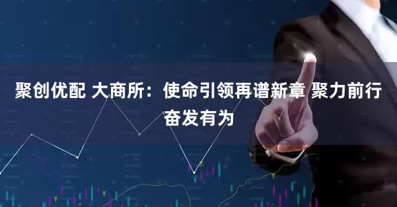 聚创优配 大商所：使命引领再谱新章 聚力前行奋发有为
