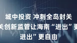 城中投资 冲刺全岛封关！海关创新监管让海南“进出”更自由