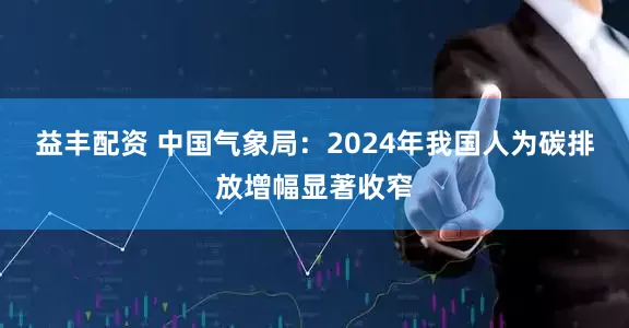 益丰配资 中国气象局：2024年我国人为碳排放增幅显著收窄