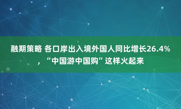 融期策略 各口岸出入境外国人同比增长26.4%，“中国游中国购”这样火起来