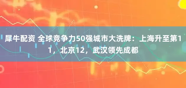 犀牛配资 全球竞争力50强城市大洗牌：上海升至第11，北京12，武汉领先成都