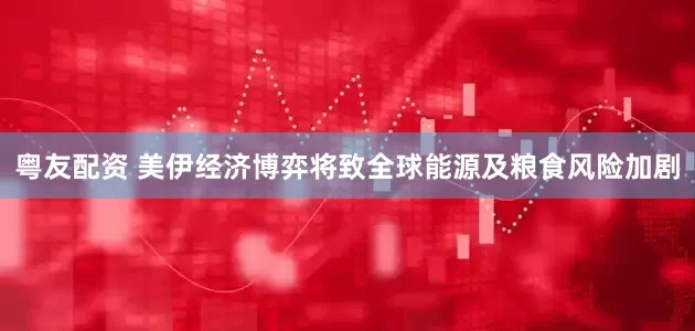 粤友配资 美伊经济博弈将致全球能源及粮食风险加剧