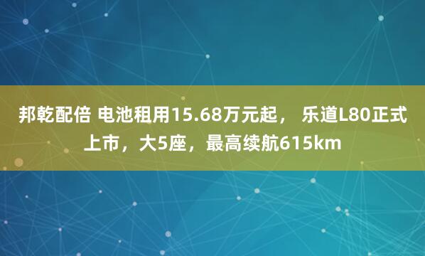 邦乾配倍 电池租用15.68万元起， 乐道L80正式上市，大5座，最高续航615km