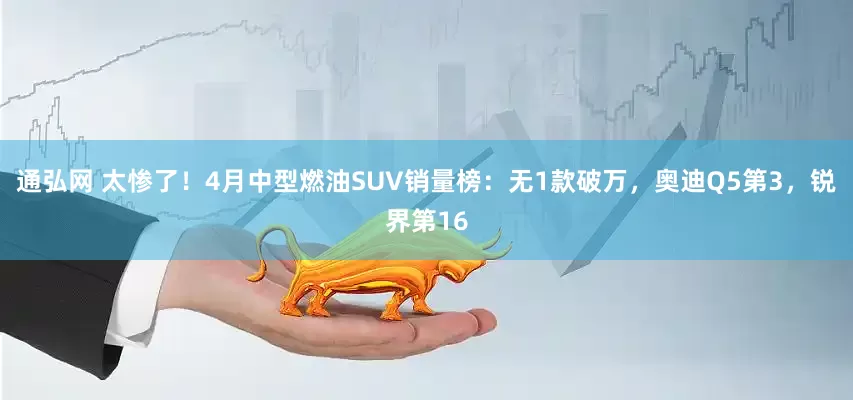 通弘网 太惨了！4月中型燃油SUV销量榜：无1款破万，奥迪Q5第3，锐界第16