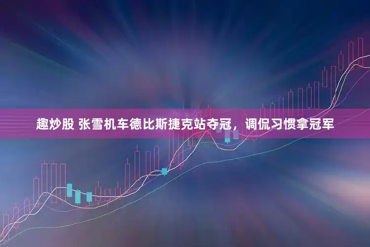 趣炒股 张雪机车德比斯捷克站夺冠，调侃习惯拿冠军